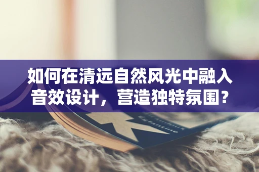 如何在清远自然风光中融入音效设计，营造独特氛围？