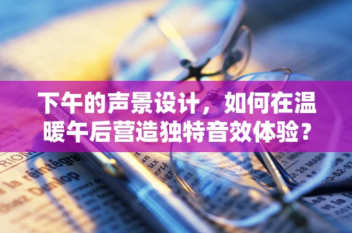 下午的声景设计，如何在温暖午后营造独特音效体验？