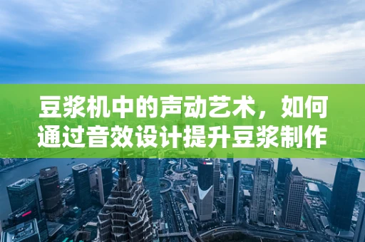 豆浆机中的声动艺术，如何通过音效设计提升豆浆制作体验？