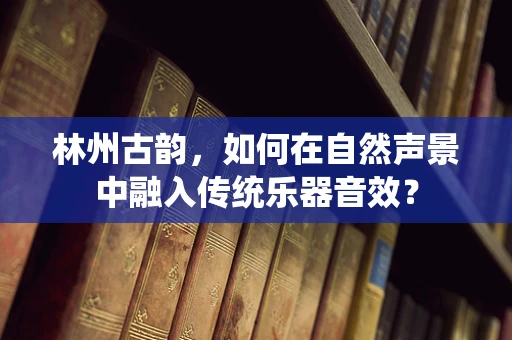 林州古韵，如何在自然声景中融入传统乐器音效？