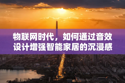 物联网时代，如何通过音效设计增强智能家居的沉浸感？