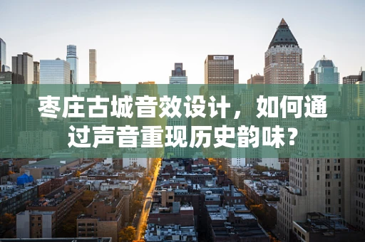 枣庄古城音效设计，如何通过声音重现历史韵味？