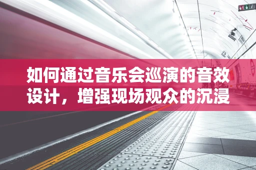如何通过音乐会巡演的音效设计，增强现场观众的沉浸感？