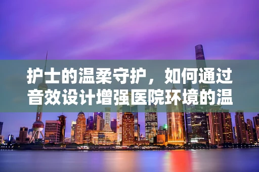 护士的温柔守护，如何通过音效设计增强医院环境的温馨感？