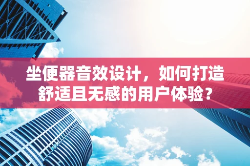 坐便器音效设计，如何打造舒适且无感的用户体验？