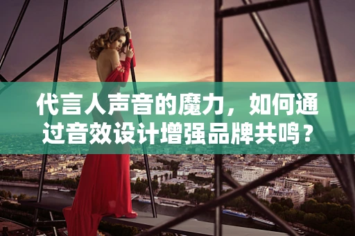 代言人声音的魔力，如何通过音效设计增强品牌共鸣？