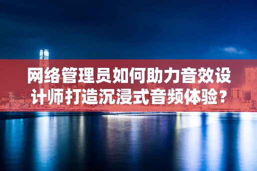 网络管理员如何助力音效设计师打造沉浸式音频体验？