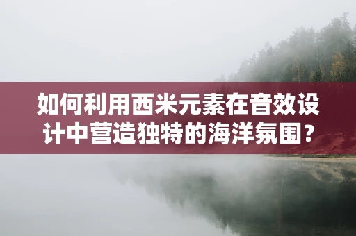 如何利用西米元素在音效设计中营造独特的海洋氛围？