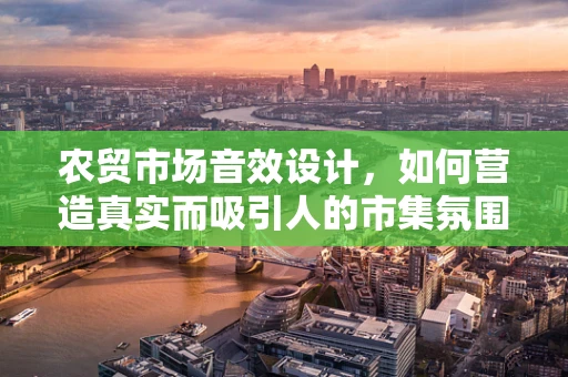 农贸市场音效设计，如何营造真实而吸引人的市集氛围？