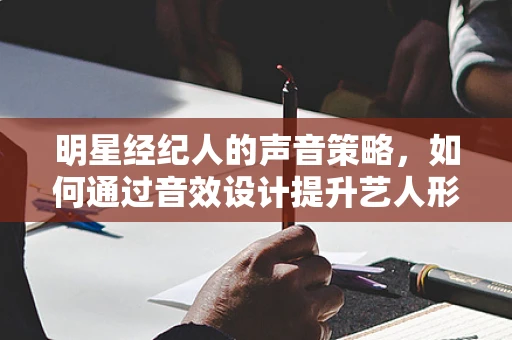 明星经纪人的声音策略，如何通过音效设计提升艺人形象？