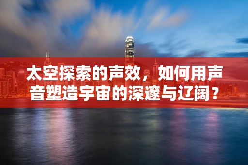 太空探索的声效，如何用声音塑造宇宙的深邃与辽阔？
