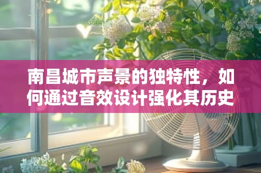 南昌城市声景的独特性，如何通过音效设计强化其历史与现代交融的韵味？