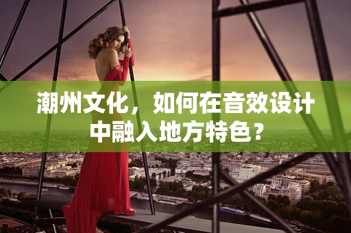潮州文化，如何在音效设计中融入地方特色？