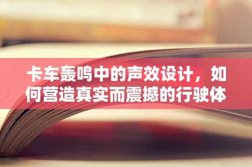 卡车轰鸣中的声效设计，如何营造真实而震撼的行驶体验？