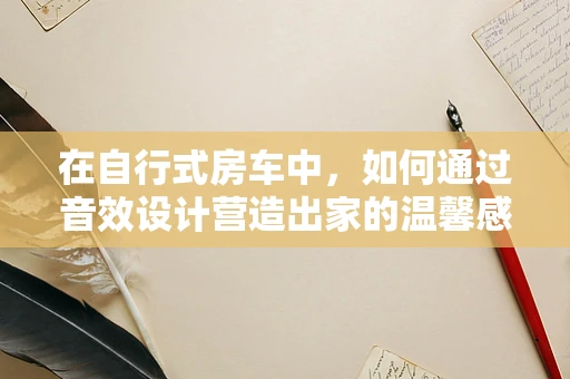 在自行式房车中，如何通过音效设计营造出家的温馨感？