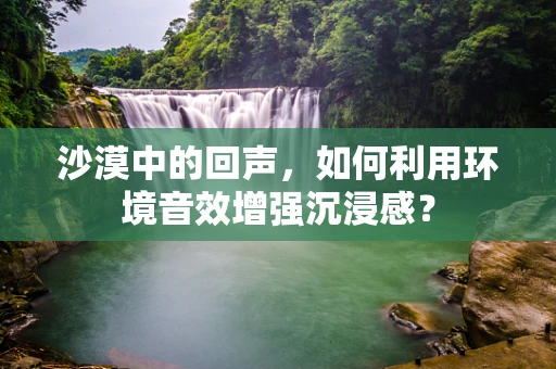 沙漠中的回声，如何利用环境音效增强沉浸感？