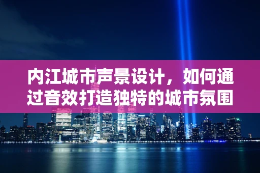 内江城市声景设计，如何通过音效打造独特的城市氛围？