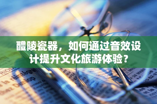 醴陵瓷器，如何通过音效设计提升文化旅游体验？