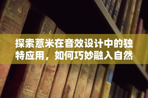 探索薏米在音效设计中的独特应用，如何巧妙融入自然元素？