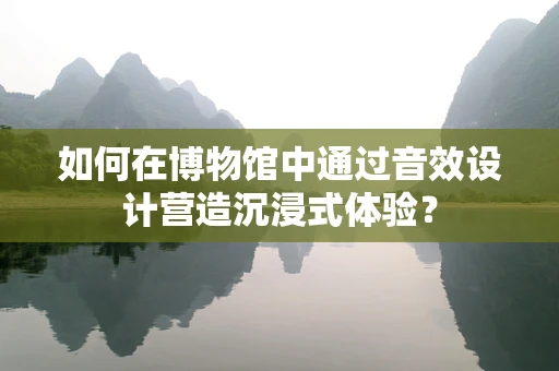 如何在博物馆中通过音效设计营造沉浸式体验？