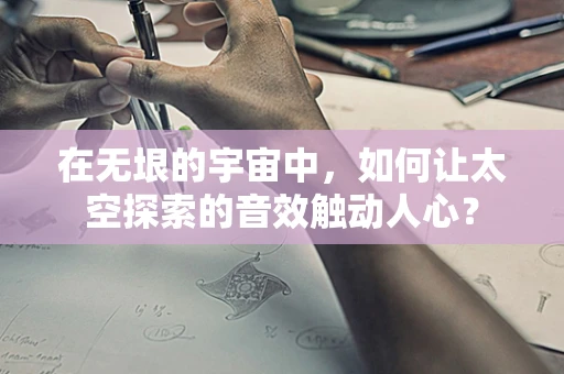 在无垠的宇宙中，如何让太空探索的音效触动人心？