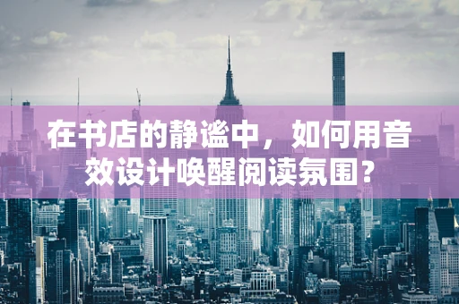 在书店的静谧中，如何用音效设计唤醒阅读氛围？