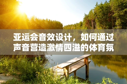 亚运会音效设计，如何通过声音营造激情四溢的体育氛围？