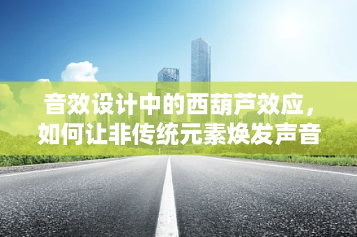 音效设计中的西葫芦效应，如何让非传统元素焕发声音魅力？