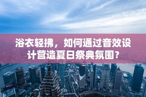 浴衣轻拂，如何通过音效设计营造夏日祭典氛围？