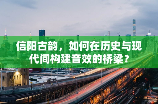 信阳古韵，如何在历史与现代间构建音效的桥梁？