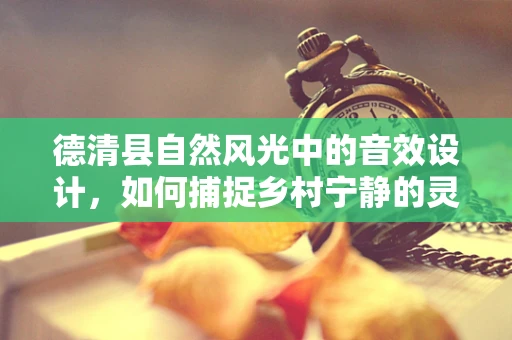 德清县自然风光中的音效设计，如何捕捉乡村宁静的灵魂？