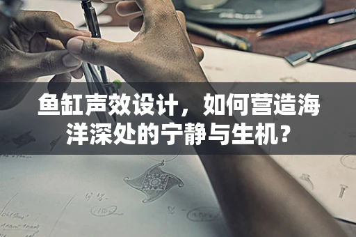 鱼缸声效设计，如何营造海洋深处的宁静与生机？