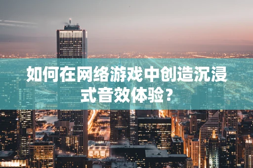 如何在网络游戏中创造沉浸式音效体验？