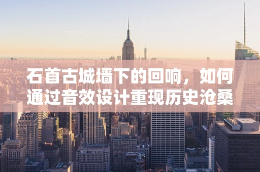石首古城墙下的回响，如何通过音效设计重现历史沧桑？