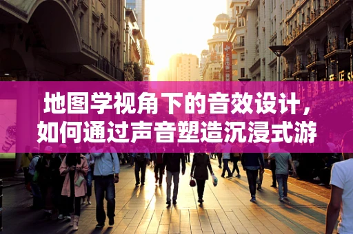 地图学视角下的音效设计，如何通过声音塑造沉浸式游戏体验？