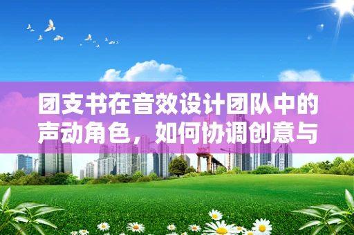 团支书在音效设计团队中的声动角色，如何协调创意与执行的平衡？