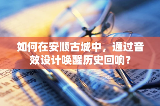 如何在安顺古城中，通过音效设计唤醒历史回响？