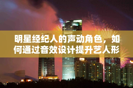 明星经纪人的声动角色，如何通过音效设计提升艺人形象？