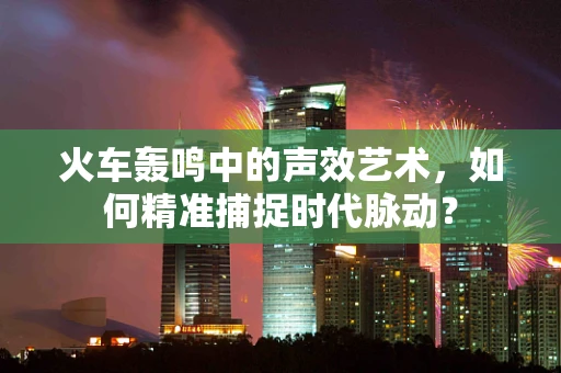 火车轰鸣中的声效艺术，如何精准捕捉时代脉动？