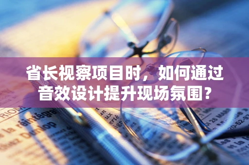 省长视察项目时，如何通过音效设计提升现场氛围？