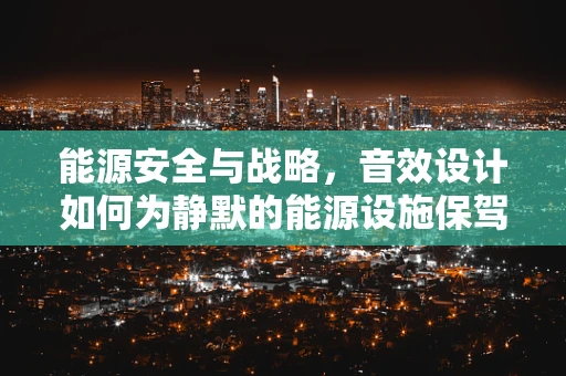 能源安全与战略，音效设计如何为静默的能源设施保驾护航？