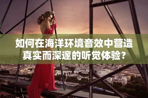 如何在海洋环境音效中营造真实而深邃的听觉体验？
