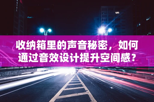 收纳箱里的声音秘密，如何通过音效设计提升空间感？