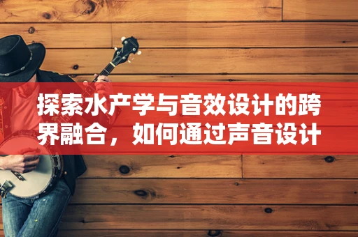 探索水产学与音效设计的跨界融合，如何通过声音设计提升水族馆体验？