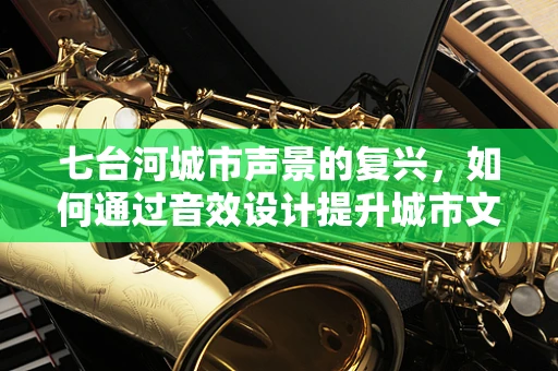 七台河城市声景的复兴，如何通过音效设计提升城市文化氛围？
