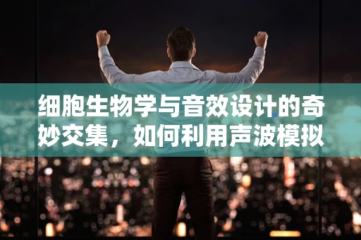 细胞生物学与音效设计的奇妙交集，如何利用声波模拟细胞分裂的动态？