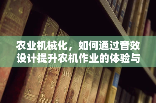 农业机械化，如何通过音效设计提升农机作业的体验与效率？