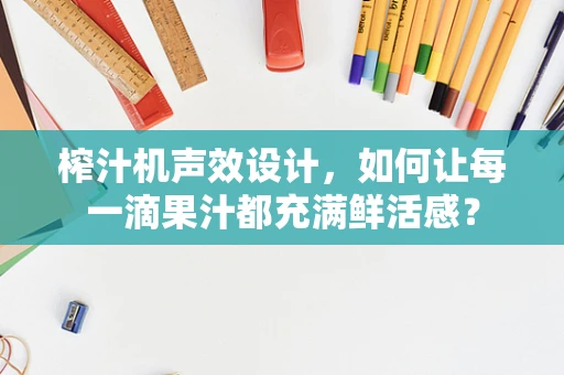榨汁机声效设计，如何让每一滴果汁都充满鲜活感？