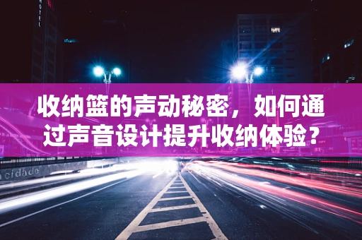 收纳篮的声动秘密，如何通过声音设计提升收纳体验？