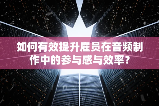 如何有效提升雇员在音频制作中的参与感与效率？